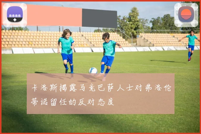 卡洛斯揭露马竞巴萨人士对弗洛伦蒂诺留任的反对态度