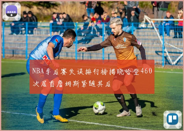 NBA季后赛失误排行榜揭晓哈登460次居首詹姆斯紧随其后