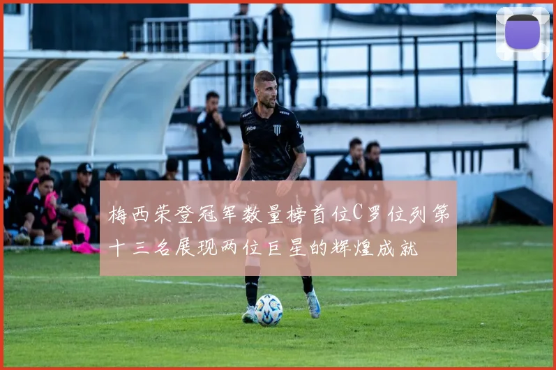 梅西荣登冠军数量榜首位C罗位列第十三名展现两位巨星的辉煌成就