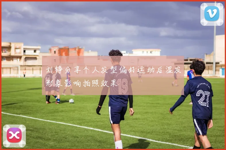 刘铮分享个人发型偏好运动后湿发形象影响拍照效果