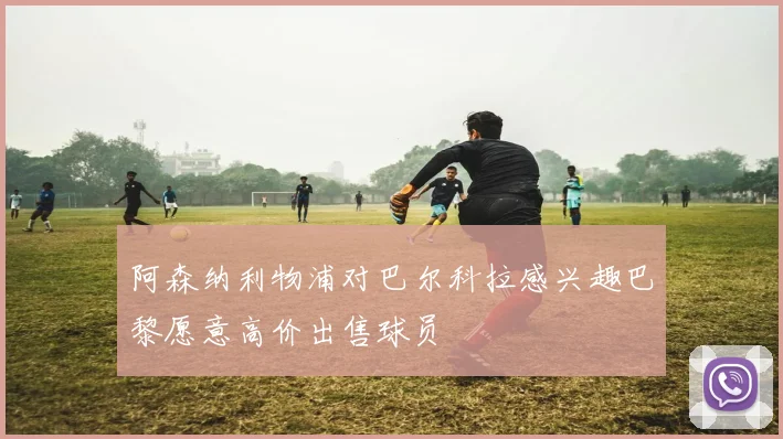 阿森纳利物浦对巴尔科拉感兴趣巴黎愿意高价出售球员