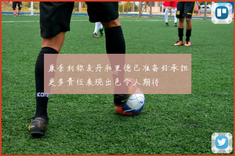康奈利称麦丹和里德已准备好承担更多责任表现出色令人期待