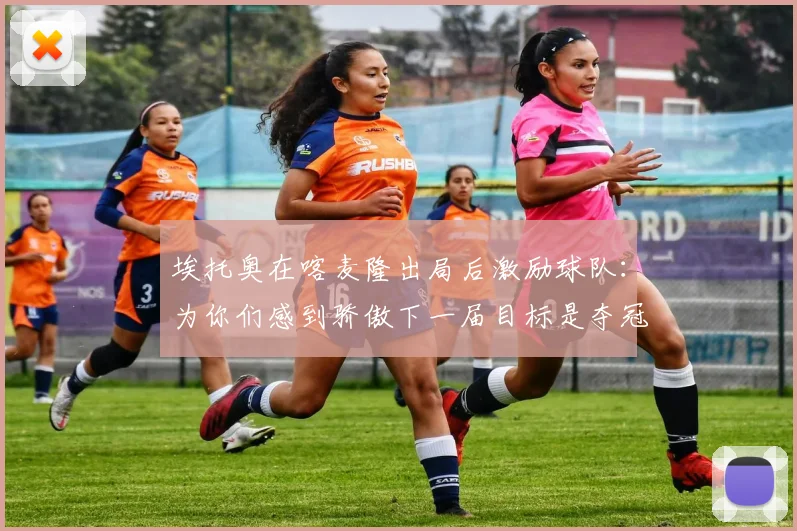 埃托奥在喀麦隆出局后激励球队：为你们感到骄傲下一届目标是夺冠