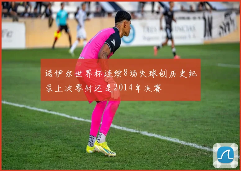 诺伊尔世界杯连续8场失球创历史纪录上次零封还是2014年决赛