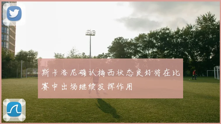 斯卡洛尼确认梅西状态良好将在比赛中出场继续发挥作用