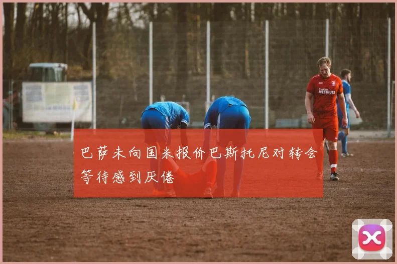 巴萨未向国米报价巴斯托尼对转会等待感到厌倦
