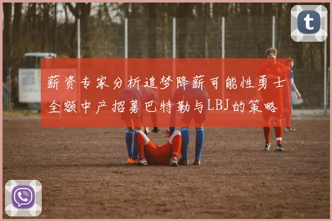 薪资专家分析追梦降薪可能性勇士全额中产招募巴特勒与LBJ的策略