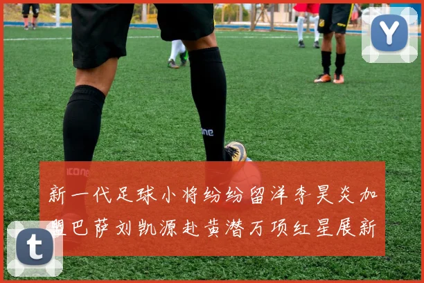 新一代足球小将纷纷留洋李昊炎加盟巴萨刘凯源赴黄潜万项红星展新希望