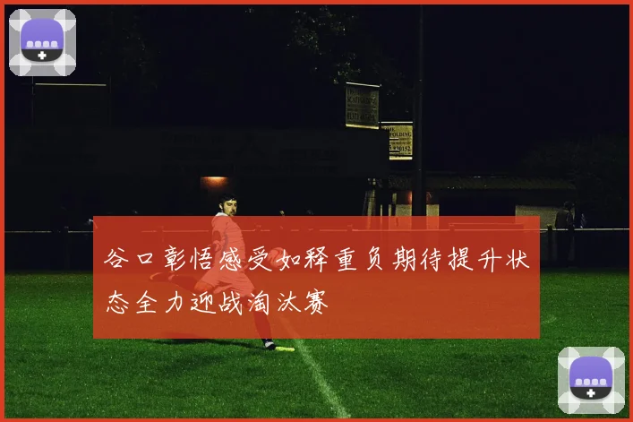 谷口彰悟感受如释重负期待提升状态全力迎战淘汰赛