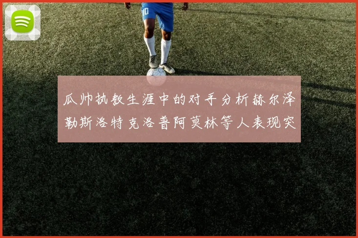 瓜帅执教生涯中的对手分析赫尔泽勒斯洛特克洛普阿莫林等人表现突出