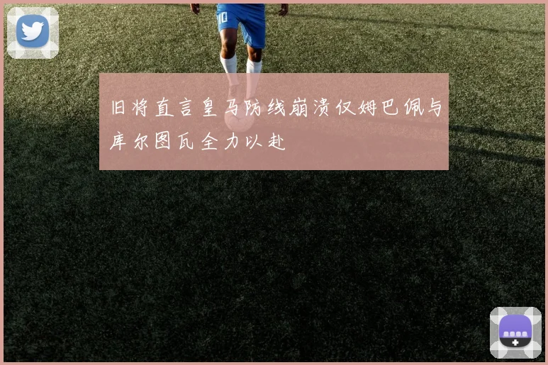 旧将直言皇马防线崩溃仅姆巴佩与库尔图瓦全力以赴