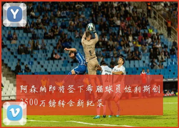 阿森纳即将签下希腊球员佐利斯创3500万镑转会新纪录